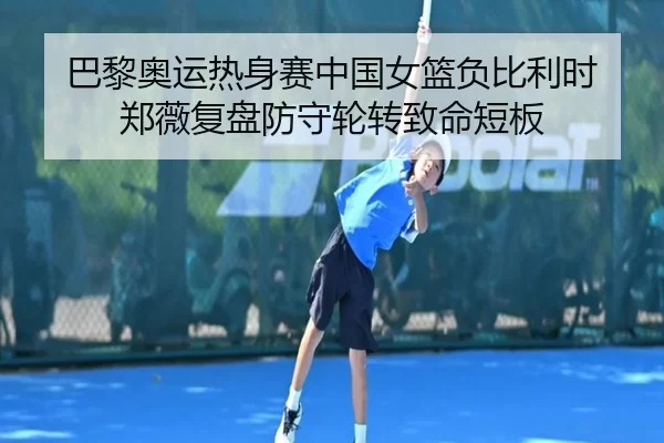 巴黎奥运热身赛中国女篮负比利时 郑薇复盘防守轮转致命短板