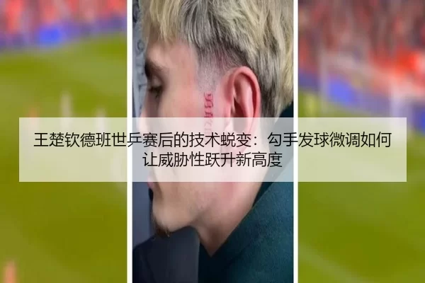 王楚钦德班世乒赛后的技术蜕变：勾手发球微调如何让威胁性跃升新高度